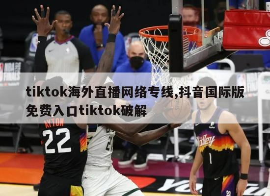 tiktok海外直播网络专线,抖音国际版免费入口tiktok破解