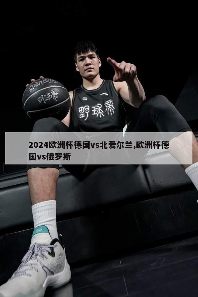 2024欧洲杯德国vs北爱尔兰,欧洲杯德国vs俄罗斯