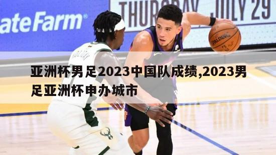 亚洲杯男足2023中国队成绩,2023男足亚洲杯申办城市