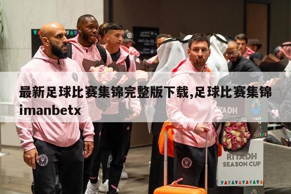 最新足球比赛集锦完整版下载,足球比赛集锦imanbetx