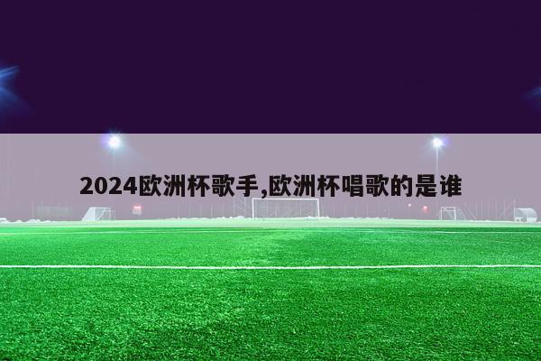 2024欧洲杯歌手,欧洲杯唱歌的是谁