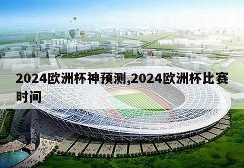 2024欧洲杯神预测,2024欧洲杯比赛时间