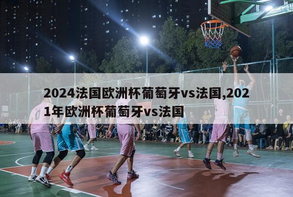 2024法国欧洲杯葡萄牙vs法国,2021年欧洲杯葡萄牙vs法国