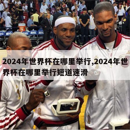 2024年世界杯在哪里举行,2024年世界杯在哪里举行短道速滑